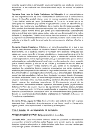 presentar sus proyectos de construcción a quien corresponde para efectos de obtener su
autorización, le será aplicable una multa determinada según las normas del presente
Reglamento.
Diecisiete. Tres. Usos del Suelo. Coeficientes de Edificación. A los Lotes del Loteo se
les han asignado los usos de suelo y coeficientes de edificación que a continuación se
indican: (i) Superficie predial mínima: cinco mil metros cuadrados; (ii) Coeficiente de
Constructibilidad: veinte por ciento; (iii) Coeficiente de Ocupación del suelo: quince por
ciento para cada habitación; (iv) Sistema de agrupamiento: Aislado sin adosamiento; (v)
Densidad neta máxima: una casa habitación de un máximo de mil metros cuadrados; (vi)
Altura máxima de edificación: diez metros (dos pisos más mansarda); (vii) Área de jardín y
forestación predial mínimo: treinta por ciento; (viii) Distanciamientos: Distanciamiento
mínimo a deslindes: seis metros, y cinco metros en los terrenos de menos de treinta metros
de frente; (ix) Antejardines: Tendrán un mínimo de diez metros respecto a la línea oficial de
la propiedad. Salvo terrenos sobre el quince por ciento de pendiente y con acceso desde la
parte alta el antejardín podrá disminuir hasta dos metros respecto a la línea oficial de la
propiedad.
Diecisiete. Cuatro. Paisajismo. El Loteo es un conjunto paisajístico en el que la idea
principal de su desarrollo espacial y el detalle en cada uno de sus lugares ha sido estudiada
detenidamente, con el objeto de preservar la vegetación nativa existente y enriquecer este
paisaje, con nuevas obras. En el logro de este objetivo, es fundamental para la armonía del
Loteo la definición de las normas generales que regirán la intervención particular de cada
uno de los propietarios. Sobre el paisajismo del Loteo, y en consideración a que los terrenos
particulares tienen continuidad espacial con el Loteo y con los caminos del mismo, se exigirá
que el dimensionamiento y posición de los cuerpos y volúmenes de la casa estén en
armonía con los espacios verdes exteriores del Lote. Dentro de la arquitectura y el
paisajismo los propietarios deberán presentar anteproyectos que serán estudiados y
aprobados por los arquitectos que tuvieron a su cargo la realización del Loteo y por el Comité
de Administración que se crea por este instrumento, previo a la construcción de la obra de
que se trate, todo ejecutado con la firma de un Arquitecto. Los planos deberán dibujarse en
escala uno a cincuenta; y todas las obras serán ejecutadas con el más alto nivel de calidad,
utilizando materiales nobles, naturales, estables y resistentes. El Anteproyecto a presentar
deberá contener los siguientes antecedentes: (i) Emplazamiento general de las
construcciones; debidamente acotadas; (ii) Plantas, elevaciones y cortes; (iii) Movimientos
de tierra; (iv) Patios de servicio; (v) Zonas de esparcimiento: quinchos, piscinas, terrazas,
etc.; (vi) Espacios de jardín; (vii) Plan de manejo forestal, si procediere; (viii) Iluminación de
exteriores con señalización y trazados de todas las acometidas eléctricas cuyos recorridos
deberán ser subterráneos; (ix) Posibilidad de ampliaciones; (x) Instalación de faenas; y (xi)
Proyectos de especialidades.
Diecisiete. Cinco. Aguas Servidas. Cada vivienda o Lote deberá contar con su propio
sistema de fosas y tratamiento de aguas servidas, el cual deberá cumplir con la normativa
vigente y contar con la aprobación de la institución que corresponda.
TÍTULO QUINTO: DE LA PREVENCIÓN DE INCENDIOS.
ARTÍCULO DÉCIMO OCTAVO: De la prevención de incendios.
Dieciocho. Uno. Queda estrictamente prohibido a todos los ocupantes y/o residentes que
se encuentren al interior del Loteo realizar fogatas como también quema de pastizales,
desechos orgánicos e inorgánicos al interior del Lote o en las áreas comunes, caminos y en
cualquier lugar que sea considerado parte del Loteo.
 