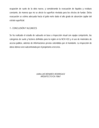 ESPECIFICACIONES TECNICAS
Obra : CONSTRUCCIÓN DE VIVIENDA UNIFAMILIAR
Rol : 148-11
Ubicación : LA ESMERALDA, PC 14-B Y PC 15-B, LOTE B-4
Comuna : CASABLANCA, V REGION
Propietario : ELIZABETH ERIMA URREA QUIROGA
1.- INSTALACION DE FAENAS:
1.1 Limpieza y escarpe:
Se considera la limpieza y roce del terreno, en una superficie de 15 x 20 m, en el lugar que se emplazara
la vivienda. Se escarpará en un espesor de 0.2 m en un área equivalente a la planta del edificio con un
sobreancho de 0,3 m.
1.2 Instalación de faenas:
Se instalará en el predio una construcción provisoria con paneles de madera prensada, aproximadamente
de 45 m2.
1.3 Servicios provisorios:
Se considera la instalación de baños exclusivos para el uso de todo el personal de la obra, todo de
acuerdo a las normas sanitarias, ambientales y de seguridad vigentes. Los consumos de agua y corriente
eléctrica deberán ser de costo del proyectista.
1.4 Aseo final y entrega:
La obra se entregará completamente limpia y aseada.- Los recintos deberán ser encerados, vidrios limpios,
claramente libres de chorreos y manchas etc.- El exterior deberá ser entregado libre de escombros y
desperdicios.
2.- OBRAS DE CONSTRUCCION
2.1 Obra Gruesa:
2.1.1 Replanteo trazado y niveles:
Para el trazado de los ejes de fundación se procederá a colocar niveletas; estas serán en tablas de pino
cepillado de 1 x 3, los ejes se indicaran con clavos de 3 y estarán claramente representados con
números y letras respectivamente.-
Todos los trazados deberán ser ejecutados de acuerdo a los planos respectivos. En cualquier etapa de la
obra deben hacerse verificaciones que aseguren el correcto emplazamiento de los elementos de la
misma.-
2.1.2 Excavaciones y rellenos:
Se ejecutarán a mano; los fondos serán planos y horizontales, los cortes serán rectos, libres de terreno
suelto y de materia orgánica en descomposición.- La dimensión exacta se definirá en terreno, de acuerdo
al estudio de mecánica de suelos y al cálculo estructural.- No se aceptarán rellenos por errores de cota de
niveles.- Los excesos de excavación deberán compactarse debidamente en capas de 20 cm.
 