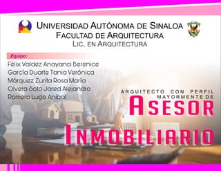 UNIVERSIDAD AUTÓNOMA DE SINALOA
LIC. EN ARQUITECTURA
FACULTAD DE ARQUITECTURA
A R Q U I T E C T O C O N P E R F I L
M A Y O R M E N T E D E
Félix Valdez Anayanci Berenice
García Duarte Tania Verónica
Márquez Zurita Rosa María
Olvera Soto Jared Alejandro
Romero Lugo Anibal
ASESOR
INMOBILIARIO
ASESOR
INMOBILIARIO
Equipo:
 