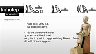 Imhotep 
EN JEROGLÍFICO 
• Nace en el 2690 a.c. 
• De origen plebeyo. 
• hijo del arquitecto kanefer 
y su esposa Kherduankh. 
-Arquitecto y médico egipcio del rey Djeser o Zoser, 
de la III dinastía egipcia. 
«el que viene en paz» 
 