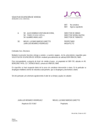 SOLICITUD OCUPACIÓN DE VEREDA
(MOBILIARIO LOCAL COMERCIAL)
ANT: No considera
MAT: Ingreso expediente
A: SR. JULIO DOMINGO VENTURA BECERRA, DIRECTOR DE OBRAS
SR. TOMÁS OCHOA CAPELLI, DIRECTOR SERVIU VALPSO.
SR. ALAMIRO ARIAS LAZO DIRECTOR DE TRÁNSITO
DE: MIGUEL LUCIANO MARGAS GARETTO PROPIETARIO
JUAN-LUIS MENARES RODRIGUEZ ARQUITECTO
Estimados Sres. Directores
Mediante la presente hacemos entrega a ustedes -y vuestros equipos-, de los antecedentes requeridos para
SOLICITUD DE OCUPACIÓN DE VEREDA -mediante procedimientos de solicitud DOM VIÑA DEL MAR-.
Ésta correspondiente a proyecto de local -de comida al paso-, en propiedad rol 3081-159, ubicada en AV.
BORGOÑO 14976, CS 1, REÑACA BAJO, comuna de VIÑA DEL MAR.
En específico se hará ocupación diaria de la acera sin considerar intervención o rotura. En lo particular se
desplegará mobiliario exterior de naturaleza auto portante, que se desplegará y desmontará a diario.
Sin otro particular y de antemano agradeciendo el valor de su tiempo y ayuda, les saludan:
JUAN-LUIS MENARES RODRÍGUEZ MIGUEL LUCIANO MARGAS GARETTO
Arquitecto ICA 10.867 Propietario
Viña del Mar, Octubre de 2021
Adjunta:
Expediente.-
 