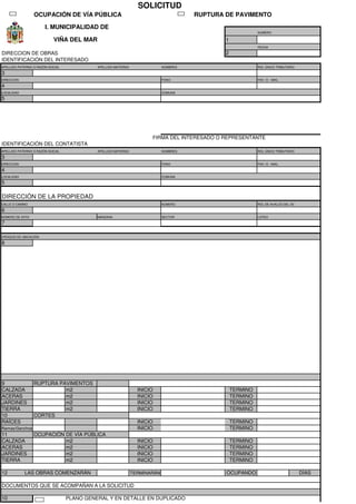 OCUPACIÓN DE VÍA PÚBLICA RUPTURA DE PAVIMENTO
NUMERO
1
FECHA
2
IDENTIFICACIÓN DEL INTERESADO
APELLIDO PATERNO O RAZÓN SOCIAL APELLIDO MATERNO NOMBRES ROL ÚNICO TRIBUTARIO
3
DIRECCION FONO FAX / E - MAIL
4
LOCALIDAD COMUNA
5
FIRMA DEL INTERESADO O REPRESENTANTE
IDENTIFICACIÓN DEL CONTATISTA
APELLIDO PATERNO O RAZÓN SOCIAL APELLIDO MATERNO NOMBRES ROL ÚNICO TRIBUTARIO
3
DIRECCION FONO FAX / E - MAIL
4
LOCALIDAD COMUNA
5
DIRECCIÓN DE LA PROPIEDAD
CALLE O CAMINO NÚMERO ROL DE AVALÚO DEL SII
6
NÚMERO DE SITIO MANZANA SECTOR LOTEO
7
CROQUIS DE UBICACIÓN
8
9 RUPTURA PAVIMENTOS
CALZADA m2 INICIO TERMINO
ACERAS m2 INICIO TERMINO
JARDINES m2 INICIO TERMINO
TIERRA m2 INICIO TERMINO
10 CORTES
RAÍCES INICIO TERMINO
Ramas/Ganchos INICIO TERMINO
11 OCUPACIÓN DE VÍA PÚBLICA
CALZADA m2 INICIO TERMINO
ACERAS m2 INICIO TERMINO
JARDINES m2 INICIO TERMINO
TIERRA m2 INICIO TERMINO
12 LAS OBRAS COMENZARÁN TERMINARÁN OCUPANDO DÍAS
DOCUMENTOS QUE SE ACOMPAÑAN A LA SOLICITUD
10 PLANO GENERAL Y EN DETALLE EN DUPLICADO
SOLICITUD
I. MUNICIPALIDAD DE
VIÑA DEL MAR
DIRECCION DE OBRAS
X
MARGAS GARETTO MIGUEL LUCIANO 4.287.699-2
AV. BORGOÑO 14976 +56 9 6347 4312 becerrao.mario@gmail.com
REÑACA VIÑA DEL MAR
ESTEBAN ALEJANDRO BECERRA LOBOS 10.879.644-8
Mamiña 153 +56 9 6347 4312 becerrao.mario@gmail.com
La Cisterna La Cisterna
AV. BORGOÑO 14976 3081-159
REÑACA
15.73
X 15/11/2021 15/11/2022
15/11/2021 16/11/2021 1
X
 