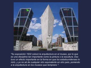 "Su exposición 1932 colocó la arquitectura en el museo, por lo que 
es una disciplina tan importante como la pintura o la escultura. Eso 
tuvo un efecto importante en la forma en que los estadounidenses lo 
miró, y yo no sé de cualquier otro equivalente en otro país, poniendo 
a la arquitectura en los museos que temprano ". 
 