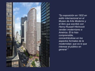 "Su exposición en 1932 en 
estilo internacional en el 
Museo de Arte Moderno y 
el libro que escribió con 
Henry-Russell Hitchcock 
venden modernismo a 
América. Él lo hizo 
comprensible, 
concentrándose en los 
aspectos formales de la 
modernidad, que es lo que 
interesa al público en 
general " 
 