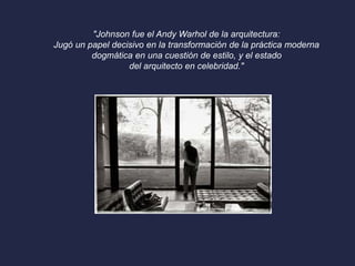 "Johnson fue el Andy Warhol de la arquitectura: 
Jugó un papel decisivo en la transformación de la práctica moderna 
dogmática en una cuestión de estilo, y el estado 
del arquitecto en celebridad." 
