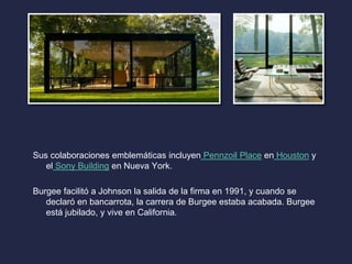 Sus colaboraciones emblemáticas incluyen Pennzoil Place en Houston y 
el Sony Building en Nueva York. 
Burgee facilitó a Johnson la salida de la firma en 1991, y cuando se 
declaró en bancarrota, la carrera de Burgee estaba acabada. Burgee 
está jubilado, y vive en California. 
 