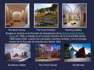 The Brick House The Pond Pavilion Painting Gallery 
Burgee se graduó en la Escuela de Arquitectura de la Universidad de Notre 
Dame en 1956, y trabajó en el Consejo Directivo de la Universidad desde 
1988 hasta 2006, cuando fue nombrado miembro emérito, y en el Consejo 
Asesor de la Escuela de Arquitectura desde 1982 
Sculpture Gallery The Ghost House Da Monsta 
 