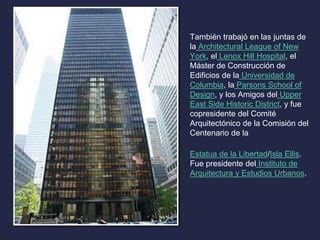 También trabajó en las juntas de 
la Architectural League of New 
York, el Lenox Hill Hospital, el 
Máster de Construcción de 
Edificios de la Universidad de 
Columbia, la Parsons School of 
Design, y los Amigos del Upper 
East Side Historic District, y fue 
copresidente del Comité 
Arquitectónico de la Comisión del 
Centenario de la 
Estatua de la Libertad/Isla Ellis. 
Fue presidente del Instituto de 
Arquitectura y Estudios Urbanos. 
 