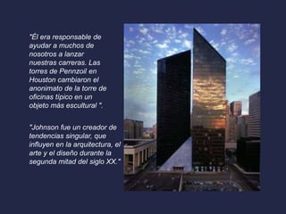 "Él era responsable de 
ayudar a muchos de 
nosotros a lanzar 
nuestras carreras. Las 
torres de Pennzoil en 
Houston cambiaron el 
anonimato de la torre de 
oficinas típico en un 
objeto más escultural ". 
"Johnson fue un creador de 
tendencias singular, que 
influyen en la arquitectura, el 
arte y el diseño durante la 
segunda mitad del siglo XX." 
 