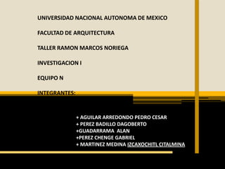 UNIVERSIDAD NACIONAL AUTONOMA DE MEXICO

FACULTAD DE ARQUITECTURA

TALLER RAMON MARCOS NORIEGA

INVESTIGACION I

EQUIPO N

INTEGRANTES:


               + AGUILAR ARREDONDO PEDRO CESAR
               + PEREZ BADILLO DAGOBERTO
               +GUADARRAMA ALAN
               +PEREZ CHENGE GABRIEL
               + MARTINEZ MEDINA IZCAXOCHITL CITALMINA
 