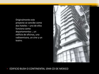 Originalmente este
      proyecto se concibe como
      dos hoteles – uno de ellos
      funciona como
      departamentos -, un
      edificio de oficinas, una
      radioemisora, un cine y un
      teatro.




• EDIFICIO BUSH O CONTINENTAL 1944 CD DE MEXICO
 