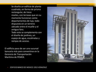 Se diseña un edificio de planta
       cuadrada, en forma de prisma
       rectangular, de trece
       niveles, con terrazas que en su
       momento funcionan como
       departamentos de lujo, todo
       dispuesto en un terreno
       ubicado entre el muelle y el
       antiguo faro.
       Todo esto se complementa con
       el diseño de jardines, un
       espejo de agua, escalinatas y
       rampas de acceso.


El edificio paso de ser una sucursal
bancaria más para convertirse en la
Gerencia de Transportación
Marítima de PEMEX.



  • EDIFICIO BANCO DE MEXICO 1953 VERACRUZ
 