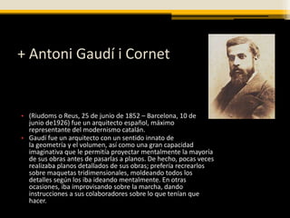 + Antoni Gaudí i Cornet


• (Riudoms o Reus, 25 de junio de 1852 – Barcelona, 10 de
  junio de1926) fue un arquitecto español, máximo
  representante del modernismo catalán.
• Gaudí fue un arquitecto con un sentido innato de
  la geometría y el volumen, así como una gran capacidad
  imaginativa que le permitía proyectar mentalmente la mayoría
  de sus obras antes de pasarlas a planos. De hecho, pocas veces
  realizaba planos detallados de sus obras; prefería recrearlos
  sobre maquetas tridimensionales, moldeando todos los
  detalles según los iba ideando mentalmente. En otras
  ocasiones, iba improvisando sobre la marcha, dando
  instrucciones a sus colaboradores sobre lo que tenían que
  hacer.
 