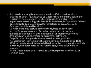 • Además de una amplia representación de edificios residenciales y
  urbanos, la labor arquitectónica de Gaudí se sublimó dentro del ámbito
  religioso en que se pueden clasificar algunas de sus obras mas
  importantes, como la Sagrada Familia de Barcelona, la Cripta de la Colonia
  Güell de Santa Coloma de Cervelló y el Colegio de Santa Teresa de
  Ganduxer también en Barcelona.
  Su visión de la arquitectura como un todo, hace que su huella
  se manifieste no solo en las fachadas y zonas externas de sus
  edificios, sino en los interiores que denotan un intenso trabajo que
  desarrolló con la colaboración de numerosos artesanos.
  Después de los tiempos de olvido y de critica que generó el
  "Noucentisme" (corriente artística dominante en Cataluña entre 1920 y
  1936), en la actualidad, la fama de Gaudí es un hecho reconocido en todo
  el mundo, tanto por parte de los especialistas, como del público en
  general.
  Antoni Gaudí muere en Barcelona atropellado por un tranvía el 10 de
  Junio de 1926.
 