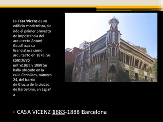 La Casa Vicens es un
edificio modernista, sie
ndo el primer proyecto
de importancia del
arquitecto Antoni
Gaudí tras su
licenciatura como
arquitecto en 1878. Se
construyó
entre1883 y 1888 Se
halla ubicado en la
calle Carolines, número
24, del barrio
de Gracia de la ciudad
de Barcelona, en Españ
a



• CASA VICENZ 1883-1888 Barcelona
 
