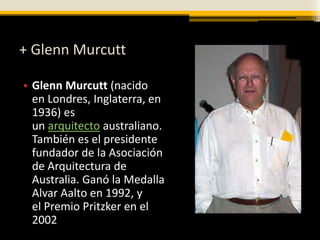 + Glenn Murcutt

• Glenn Murcutt (nacido
  en Londres, Inglaterra, en
  1936) es
  un arquitecto australiano.
  También es el presidente
  fundador de la Asociación
  de Arquitectura de
  Australia. Ganó la Medalla
  Alvar Aalto en 1992, y
  el Premio Pritzker en el
  2002
 