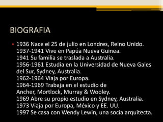 BIOGRAFIA
• 1936 Nace el 25 de julio en Londres, Reino Unido.
  1937-1941 Vive en Papúa Nueva Guinea.
  1941 Su familia se traslada a Australia.
  1956-1961 Estudia en la Universidad de Nueva Gales
  del Sur, Sydney, Australia.
  1962-1964 Viaja por Europa.
  1964-1969 Trabaja en el estudio de
  Ancher, Mortlock, Murray & Wooley.
  1969 Abre su propio estudio en Sydney, Australia.
  1973 Viaja por Europa, México y EE. UU.
  1997 Se casa con Wendy Lewin, una socia arquitecta.
 