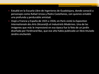 • Estudió en la Escuela Libre de Ingenieros de Guadalajara, donde conoció a
  personajes como Rafael Urzúa y Pedro Castellanos, con quienes entabló
  una profunda y perdurable amistad.
• Viajó a Francia y España de 1925 a 1926; en París visitó la Exposition
  Internationale des Arts Décoratifs et Industriels Modernes. Una de las
  imágenes que más le impresionó en esa época fue la foto de un jardín
  diseñado por Ferdinand Bac, que ese año había publicado un libro titulado
  Jardins enchantés
 