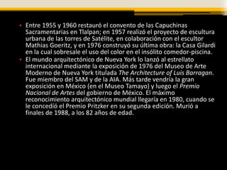 • Entre 1955 y 1960 restauró el convento de las Capuchinas
  Sacramentarias en Tlalpan; en 1957 realizó el proyecto de escultura
  urbana de las torres de Satélite, en colaboración con el escultor
  Mathias Goeritz, y en 1976 construyó su última obra: la Casa Gilardi
  en la cual sobresale el uso del color en el insólito comedor-piscina.
• El mundo arquitectónico de Nueva York lo lanzó al estrellato
  internacional mediante la exposición de 1976 del Museo de Arte
  Moderno de Nueva York titulada The Architecture of Luis Barragan.
  Fue miembro del SAM y de la AIA. Más tarde vendría la gran
  exposición en México (en el Museo Tamayo) y luego el Premio
  Nacional de Artes del gobierno de México. El máximo
  reconocimiento arquitectónico mundial llegaría en 1980, cuando se
  le concedíó el Premio Pritzker en su segunda edición. Murió a
  finales de 1988, a los 82 años de edad.
 