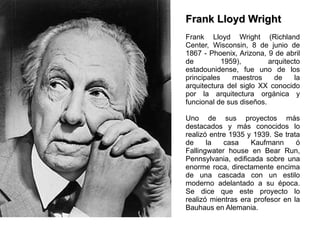 Frank Lloyd Wright Frank Lloyd Wright (Richland Center, Wisconsin, 8 de junio de 1867 - Phoenix, Arizona, 9 de abril de 1959), arquitecto estadounidense, fue uno de los principales maestros de la arquitectura del siglo XX conocido por la arquitectura orgánica y funcional de sus diseños. Uno de sus proyectos más destacados y más conocidos lo realizó entre 1935 y 1939. Se trata de la casa Kaufmann ó Fallingwater house en Bear Run, Pennsylvania, edificada sobre una enorme roca, directamente encima de una cascada con un estilo moderno adelantado a su época. Se dice que este proyecto lo realizó mientras era profesor en la Bauhaus en Alemania. 