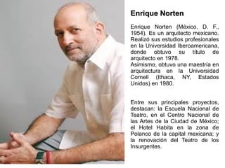 Enrique Norten Enrique Norten (México, D. F., 1954). Es un arquitecto mexicano. Realizó sus estudios profesionales en la Universidad Iberoamericana, donde obtuvo su título de arquitecto en 1978.  Asimismo, obtuvo una maestría en arquitectura en la Universidad Cornell (Ithaca, NY, Estados Unidos) en 1980. Entre sus principales proyectos, destacan: la Escuela Nacional de Teatro, en el Centro Nacional de las Artes de la Ciudad de México; el Hotel Habita en la zona de Polanco de la capital mexicana; y la renovación del Teatro de los Insurgentes.  