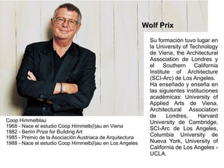 Coop Himmelblau 1968 - Nace el estudio Coop Himmelb(l)au en Viena 1982 - Berlín Prize for Building Art 1985 - Premio de la Asociación Austriaca de Arquitectura 1988 - Nace el estudio Coop Himmelb(l)au en Los Angeles Su formación tuvo lugar en la University of Technology de Viena, the Architectural Association de Londres y el Southern California Institute of Architecture (SCI-Arc) de Los Angeles.  Ha enseñado y enseña en las siguientes instituciones académicas: University of Applied Arts de Viena, Architectural Association de Londres, Harvard University de Cambridge, SCI-Arc de Los Angeles, Columbia University de Nueva York, University of California de Los Angeles - UCLA. Wolf Prix 