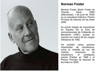 Norman Foster Norman Foster, Barón Foster de Thames Bank, OMH (Mánchester, 1 de junio de 1935) es un arquitecto británico. Premio Príncipe de Asturias de las Artes 2009. Su primer trabajo de importancia en España fue la torre de comunicaciones de Collserola en Barcelona (1991), puesta en marcha con motivo de los Juegos Olímpicos de 1992. Ha recibido varios premios importantes de arquitectura, como la medalla de oro del instituto americano de arquitectura, el prestigioso premio Pritzker en 1999 y el Premio Príncipe de Asturias de las Artes en 2009. 