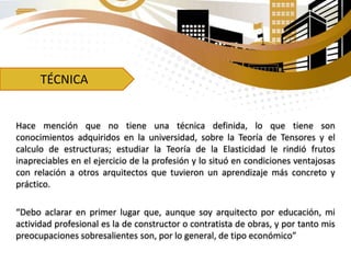 TÉCNICA
Hace mención que no tiene una técnica definida, lo que tiene son
conocimientos adquiridos en la universidad, sobre la Teoría de Tensores y el
calculo de estructuras; estudiar la Teoría de la Elasticidad le rindió frutos
inapreciables en el ejercicio de la profesión y lo situó en condiciones ventajosas
con relación a otros arquitectos que tuvieron un aprendizaje más concreto y
práctico.
“Debo aclarar en primer lugar que, aunque soy arquitecto por educación, mi
actividad profesional es la de constructor o contratista de obras, y por tanto mis
preocupaciones sobresalientes son, por lo general, de tipo económico”
 