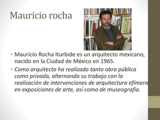 Mauricio rocha
• Mauricio Rocha Iturbide es un arquitecto mexicano,
nacido en la Ciudad de México en 1965.
• Como arquitecto ha realizado tanto obra pública
como privada, alternando su trabajo con la
realización de intervenciones de arquitectura efímera
en exposiciones de arte, así como de museografía.
 