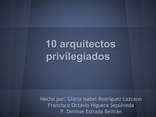 10 arquitectos
  privilegiados


Hecho por: Gloria Isabel Rodríguez Lazcano
   Francisco Octavio Higuera Sepúlveda
        P. Denisse Estrada Beltrán
 