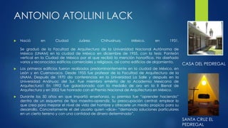 ANTONIO ATOLLINI LACK 
 Nació en Ciudad Juárez, Chihuahua, México, en 1931. 
Se graduó de la Facultad de Arquitectura de la Universidad Nacional Autónoma de 
México (UNAM) en la ciudad de México en diciembre de 1955, con la tesis: Panteón 
vertical en la Ciudad de México por el que recibió la mención honorífica. Ha diseñado 
varios y reconocidos edificios comerciales y religiosos, así como edificios de alojamiento. 
 Los primeros edificios fueron realizados predominantemente en la ciudad de México, en 
León y en Cuernavaca. Desde 1955 fue profesor de la Facultad de Arquitectura de la 
UNAM. Después de 1970 dio conferencias en la Universidad La Salle y después en la 
Universidad Anáhuac del Sur. Fue miembro emérito de la Academia Mexicana de 
Arquitectura1 En 1992 fue galardonado con la medalla de oro en la II Bienal de 
Arquitectura y en 2002 fue honrado con el Premio Nacional de Arquitectura en México. 
 Durante los 50 años en que impartió enseñanza, su premisa fue “aprender haciendo” 
dentro de un esquema de tipo maestro-aprendiz. Su preocupación central: emplear lo 
que crea para mejorar el nivel de vida del hombre y ofrecerle un medio propicio para su 
desarrollo. Concretamente el del usuario quien –dice– “demanda soluciones particulares 
en un cierto terreno y con una cantidad de dinero determinado”. 
CASA DEL PEDREGAL 
SANTA CRUZ EL 
PEDREGAL 
 