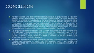 CONCLUSION 
 Para concluir en una opinión clara es distinguir que la arquitectura al paso del 
tiempo tiende a renovarse, transformarse y evolucionar. Muchos arquitectos 
tienden a encaminar sus diseños y construcciones a distintas corrientes, pero 
cada uno de ellos esta consiente que al paso del tiempo surgirán nuevas 
características y tecnologías de construcción las cuales romperán con los 
paradigmas arquitectónicos. Podemos mencionar cada una de las épocas y 
veremos que ninguna tendrá las mismas características excepto una la cual es 
primordial en la arquitectura, “un espacio agradable y habitable”. 
 Los arquitectos mencionados no solo tuvieron en cuenta esta idea rectora, sino 
que mezclaron diferentes aspectos constructivos y materiales innovadores por 
lo que el resultado fue una arquitectura estilizada contemporánea la cual 
podía competir a nivel mundial y llegar a niveles de reconocimiento por 
arquitectos como Frank Lloyd Wright. 
 Así que es importante recordar que la arquitectura contemporánea no significa 
arquitectura moderna, un punto de vista personal seria “ la arquitectura 
contemporánea no es modernismo sino el uso de la tecnología constructiva en 
ese momento”. 
 