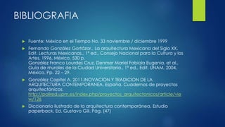 BIBLIOGRAFIA 
 Fuente: México en el Tiempo No. 33 noviembre / diciembre 1999 
 Fernando González Gortázar., La arquitectura Mexicana del Siglo XX, 
Edit. Lecturas Mexicanas., 1ª ed., Consejo Nacional para la Cultura y las 
Artes, 1996, México, 530 p. 
González Franco Lourdes Cruz, Denmer Mariel Fabiola Eugenia, et al., 
Guía de murales de la Ciudad Universitaria., 1ª ed., Edit. UNAM, 2004, 
México. Pp. 22 – 29. 
 González Capitel A. 2011.INOVACION Y TRADICION DE LA 
ARQUITECTURA CONTEMPORANEA. España. Cuadernos de proyectos 
arquitectónicos. 
http://polired.upm.es/index.php/proyectos_arquitectonicos/article/vie 
w/126 
 Diccionario ilustrado de la arquitectura contemporánea, Estudio 
paperback, Ed. Gustavo Gili. Pág. (47) 
