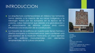 INTRODUCCION 
 La arquitectura contemporánea en México fue tomando 
forma debido a la mezcla de sus raíces indígenas y la 
ideología traída por los europeos en la época de la 
colonia, cabe mencionar que debido a la globalización y 
el conocimiento de distintas culturas sirvió como 
influencia a la evolución de la construcción. 
 La mayoría de los edificios en nuestro país tienen formas y 
diseños europeos o norteamericanos, pero contienen una 
peculiaridad de la tradición mexicana, un claro ejemplo 
son los edificios monumentales con elementos 
ornamentales de la cultura ancestral. 
ALTURA: 
59 METROS 
PISOS: 
16 
USO: 
OFICINAS Y RECTORIA 
ARQUITECTO: 
MARIO PANI, ENRIQUE DEL MORAL Y 
SALVADOR ORTEGA FLORES. 
MURAL: 
DAVID ALFAROS SIQUEIROS 
TERMINADO EN EL AÑO 1952 
 
