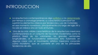 INTRODUCCION 
 La arquitectura contemporánea es algo estilístico y no determinado 
por tiempo o cronológicamente, su característica principal fue 
suprimir los elementos clásicos por tendencias y uso de materiales 
en ese momento novedosos, principalmente a lo largo del siglo XX y 
no solo en México sino en todo el mundo. 
 Una de las más visibles características de la arquitectura mexicana 
contemporánea es un conjunto de facciones modernistas como la 
plástica lineal de los volúmenes, los grandes ventanales 
longitudinales, el funcionalismo extremado esto fusionado en 
algunos casos con el movimiento artístico mexicano conocido 
como muralismo, que se convierte en una de las principales 
tendencias de ella. 
 