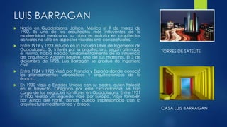 LUIS BARRAGAN 
 Nació en Guadalajara, Jalisco, México el 9 de marzo de 
1902. Es uno de los arquitectos más influyentes de la 
modernidad mexicana, su obra es notoria en arquitectos 
actuales no sólo en aspectos visuales sino conceptuales. 
 Entre 1919 y 1923 estudió en la Escuela Libre de Ingenieros de 
Guadalajara. Su interés por la arquitectura, según afirmaba 
él mismo, había nacido fundamentalmente de la influencia 
del arquitecto Agustín Basave, uno de sus maestros. El 3 de 
diciembre de 1923, Luis Barragán se graduó de ingeniero 
civil. 
 Entre 1924 y 1925 viajó por Francia y España donde conoció 
los planeamientos urbanísticos y arquitectónicos de la 
época. 
 En 1930 viajó a Estados Unidos con su padre, quien falleció 
en el trayecto. Obligado por esta circunstancia, se hizo 
cargo de los negocios familiares en Guadalajara. Entre 1931 
y 1932 realizó un segundo viaje por Europa. Viajó también 
por África del norte, donde quedo impresionado con la 
arquitectura mediterránea y árabe. 
TORRES DE SATELITE 
CASA LUIS BARRAGAN 
 