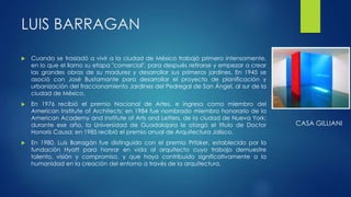 LUIS BARRAGAN 
 Cuando se trasladó a vivir a la ciudad de México trabajó primero intensamente, 
en lo que el llamo su etapa "comercial", para después retirarse y empezar a crear 
las grandes obras de su madurez y desarrollar sus primeros jardines. En 1945 se 
asoció con José Bustamante para desarrollar el proyecto de planificación y 
urbanización del fraccionamiento Jardines del Pedregal de San Ángel, al sur de la 
ciudad de México. 
 En 1976 recibió el premio Nacional de Artes, e ingresa como miembro del 
American Institute of Architects; en 1984 fue nombrado miembro honorario de la 
American Academy and Institute of Arts and Letters, de la ciudad de Nueva York; 
durante ese año, la Universidad de Guadalajara le otorgó el título de Doctor 
Honoris Causa; en 1985 recibió el premio anual de Arquitectura Jalisco. 
 En 1980, Luis Barragán fue distinguido con el premio Pritzker, establecido por la 
fundación Hyatt para honrar en vida al arquitecto cuyo trabajo demuestre 
talento, visión y compromiso, y que haya contribuido significativamente a la 
humanidad en la creación del entorno a través de la arquitectura. 
CASA GILLIANI 
 