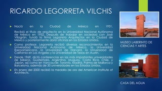 RICARDO LEGORRETA VILCHIS 
 Nació en la Ciudad de México en 1931. 
Recibió el título de arquitecto en la Universidad Nacional Autónoma 
de México en 1952. Después de trabajar en sociedad con José 
Villagrán, fundó la firma Legorreta Arquitectos en la Ciudad de 
México y posteriormente abrió oficinas en los Estados Unidos. 
 Como profesor, Legorreta recibió diversos reconocimientos en la 
Universidad Nacional Autónoma de México, la Universidad 
Iberoamericana, la Universidad de Harvard, la Universidad de 
California en Los Ángeles y la Universidad de Texas en Austin. 
 Desde 1969, dictó conferencias en las más importantes universidades 
de México, Guatemala, Argentina, Uruguay, Costa Rica, Chile, y 
Japón, así como en Vancouver, Toronto, Madrid, Palma de Mallorca y 
Barcelona, además de 30 universidades en los Estados Unidos. 
 En enero del 2000 recibió la medalla de oro del American Institute of 
Architects. 
MUSEO LABERINTO DE 
CIENCIAS Y ARTES 
CASA DEL AGUA 
 