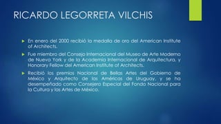 RICARDO LEGORRETA VILCHIS 
 En enero del 2000 recibió la medalla de oro del American Institute 
of Architects. 
 Fue miembro del Consejo Internacional del Museo de Arte Moderno 
de Nueva York y de la Academia Internacional de Arquitectura, y 
Honorary Fellow del American Institute of Architects. 
 Recibió los premios Nacional de Bellas Artes del Gobierno de 
México y Arquitecto de las Américas de Uruguay, y se ha 
desempeñado como Consejero Especial del Fondo Nacional para 
la Cultura y las Artes de México. 
 
