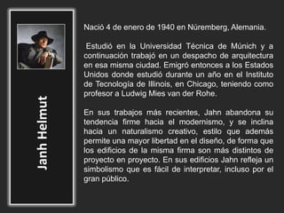 Nació 4 de enero de 1940 en Núremberg, Alemania.
Estudió en la Universidad Técnica de Múnich y a
continuación trabajó en un despacho de arquitectura
en esa misma ciudad. Emigró entonces a los Estados
Unidos donde estudió durante un año en el Instituto
de Tecnología de Illinois, en Chicago, teniendo como
profesor a Ludwig Mies van der Rohe.
En sus trabajos más recientes, Jahn abandona su
tendencia firme hacia el modernismo, y se inclina
hacia un naturalismo creativo, estilo que además
permite una mayor libertad en el diseño, de forma que
los edificios de la misma firma son más distintos de
proyecto en proyecto. En sus edificios Jahn refleja un
simbolismo que es fácil de interpretar, incluso por el
gran público.
 