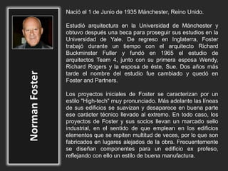 Nació el 1 de Junio de 1935 Mánchester, Reino Unido.
Estudió arquitectura en la Universidad de Mánchester y
obtuvo después una beca para proseguir sus estudios en la
Universidad de Yale. De regreso en Inglaterra, Foster
trabajó durante un tiempo con el arquitecto Richard
Buckminster Fuller y fundó en 1965 el estudio de
arquitectos Team 4, junto con su primera esposa Wendy,
Richard Rogers y la esposa de éste, Sue. Dos años más
tarde el nombre del estudio fue cambiado y quedó en
Foster and Partners.
Los proyectos iniciales de Foster se caracterizan por un
estilo "High-tech" muy pronunciado. Más adelante las líneas
de sus edificios se suavizan y desaparece en buena parte
ese carácter técnico llevado al extremo. En todo caso, los
proyectos de Foster y sus socios llevan un marcado sello
industrial, en el sentido de que emplean en los edificios
elementos que se repiten multitud de veces, por lo que son
fabricados en lugares alejados de la obra. Frecuentemente
se diseñan componentes para un edificio ex profeso,
reflejando con ello un estilo de buena manufactura.
 