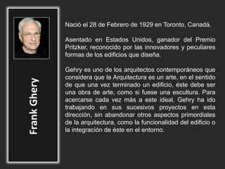 Nació el 28 de Febrero de 1929 en Toronto, Canadá.
Asentado en Estados Unidos, ganador del Premio
Pritzker, reconocido por las innovadores y peculiares
formas de los edificios que diseña.
Gehry es uno de los arquitectos contemporáneos que
considera que la Arquitectura es un arte, en el sentido
de que una vez terminado un edificio, éste debe ser
una obra de arte, como si fuese una escultura. Para
acercarse cada vez más a este ideal, Gehry ha ido
trabajando en sus sucesivos proyectos en esta
dirección, sin abandonar otros aspectos primordiales
de la arquitectura, como la funcionalidad del edificio o
la integración de éste en el entorno.
 