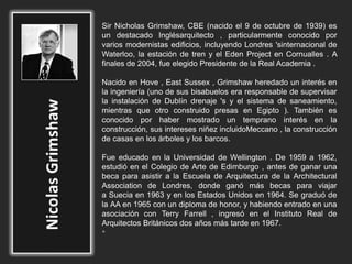 Sir Nicholas Grimshaw, CBE (nacido el 9 de octubre de 1939) es
un destacado Inglésarquitecto , particularmente conocido por
varios modernistas edificios, incluyendo Londres 'sinternacional de
Waterloo, la estación de tren y el Eden Project en Cornualles . A
finales de 2004, fue elegido Presidente de la Real Academia .
Nacido en Hove , East Sussex , Grimshaw heredado un interés en
la ingeniería (uno de sus bisabuelos era responsable de supervisar
la instalación de Dublín drenaje 's y el sistema de saneamiento,
mientras que otro construido presas en Egipto ). También es
conocido por haber mostrado un temprano interés en la
construcción, sus intereses niñez incluidoMeccano , la construcción
de casas en los árboles y los barcos.
Fue educado en la Universidad de Wellington . De 1959 a 1962,
estudió en el Colegio de Arte de Edimburgo , antes de ganar una
beca para asistir a la Escuela de Arquitectura de la Architectural
Association de Londres, donde ganó más becas para viajar
a Suecia en 1963 y en los Estados Unidos en 1964. Se graduó de
la AA en 1965 con un diploma de honor, y habiendo entrado en una
asociación con Terry Farrell , ingresó en el Instituto Real de
Arquitectos Británicos dos años más tarde en 1967.
•
 