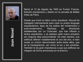 Nació el 12 de Agosto de 1945 en Fumel, Francia.
Estudió arquitectura y diseño en la escuela de Bellas
Artes de París.
Desde que inició su labor como arquitecto, Nouvel ha
trabajado intensamente para crear su propio lenguaje
arquitectónico, lejos de los estilos del modernismo y
post-modernismo. Rechaza las directrices
establecidas por Le Corbusier, que han influido a
tantos arquitectos, y se plantea cada nuevo proyecto
sin ninguna idea preconcebida. De esta manera, sus
edificios difieren notablemente el uno del otro, si bien
existe un común denominador entre todos ellos, que
es la transparencia, así como la luz y las sombras.
También le da gran importancia a que sus edificios se
integren de forma armoniosa en el entorno.
 