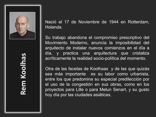 Nació el 17 de Noviembre de 1944 en Rotterdam,
Holanda.
Su trabajo abandona el compromiso prescriptivo del
Movimiento Moderno, anuncia la imposibilidad del
arquitecto de instalar nuevos comienzos en el día a
día, y practica una arquitectura que cristaliza
acríticamente la realidad socio-política del momento.
Otra de las facetas de Koolhaas y de las que quizás
sea más importante es su labor como urbanista,
entre los que predomina su especial predilección por
el uso de la congestión en sus obras, como en los
proyectos para Lille o para Melun Senart, y su gusto
hoy día por las ciudades asiáticas.
 
