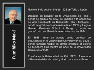 Nació el 6 de septiembre de 1928 en Tokio , Japón.
Después de estudiar en la Universidad de Tokio ,
donde se graduó en 1952, se trasladó a la Academia
de Arte Cranbrook en Bloomfield Hills , Michigan ,
donde se graduó con una maestría en 1953, y luego a
Harvard Graduate School of Design , donde se
graduó con una Maestría en Arquitectura en 1954.
En 1956, tomó un puesto como profesor de
arquitectura en la Washington University en St. Louis ,
donde también recibió su primer encargo: el diseño
de Steinberg Hall (centro de arte) de la Universidad
Campus Danforth
Enseña en la Universidad de Keio SFC . A menudo
utiliza materiales de metal y vidrio para sus edificios.
 