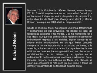 Nacio el 12 de Octubre de 1934 en Newark, Nueva Jersey,
EEUU. Estudió arquitectura en la Universidad Cornell y a
continuación trabajó en varios despachos de arquitectos,
entre ellos los de Skidmore, Owings and Merrill y Marcel
Breuer, hasta que en 1963 abrió su propio estudio.
Desde el principio, Meier ha seguido una línea determinada
y permanente en sus proyectos. Ha dejado de lado las
tendencias pasajeras y las modas, y se ha mantenido fiel a
sus ideas. Aunque sus edificios más recientes muestran un
refinamiento respecto a los iniciales, siguen siendo de un
mismo estilo inconfundible, en los que Meier concede
siempre la misma importancia a la claridad de líneas, a la
armonía, a los espacios y a la luz. La organización de sus
edificios se basa en tramas geométricas que obedecen a
condicionantes de su entorno, y le ayudan en el
ordenamiento de los espacios interiores y exteriores. En su
inmensa mayoría, los edificios de Meier son blancos, el
color que considera el más puro ya que reúne a todos los
demás y va cambiando de tonalidad durante el día.
 
