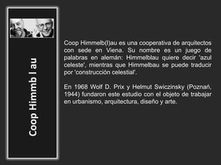 Coop Himmelb(l)au es una cooperativa de arquitectos
con sede en Viena. Su nombre es un juego de
palabras en alemán: Himmelblau quiere decir 'azul
celeste', mientras que Himmelbau se puede traducir
por 'construcción celestial'.
En 1968 Wolf D. Prix y Helmut Swiczinsky (Poznań,
1944) fundaron este estudio con el objeto de trabajar
en urbanismo, arquitectura, diseño y arte.
 
