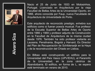 Nacio el 25 de Junio de 1933 en Motosinhos,
Portugal. Licenciado en Arquitectura por la vieja
Facultad de Bellas Artes de la Universidad Oporto, en
1966, ahora conocida por Faup, nueva Faculdade de
Arquitectura da Universidade do Porto.
Este arquitecto de reconocido prestigio, enhebra sus
edificios como si fueran poesía musical. Fue profesor
de la Escuela Superior de Bellas Artes de Oporto
entre 1966 y 1969 y profesor adjunto de Construcción
en la Facultad de Arquitectura de la misma ciudad
desde 1976. También ha sido profesor visitante en
Lausana, Pensilvania, Bogotá y Harvard. Es Director
del Plan de Recuperación de Schilderseijk en la Haya
y de la reconstrucción del Chiado en Lisboa.
En Bilbao está construyendo un edificio para la
Universidad del País Vasco (UPV/EHU), el Paraninfo
de la Universidad, en la zona céntrica de
Abandoibarra. El edificio, en forma de L, se espera
esté terminado en verano de 2010.
 