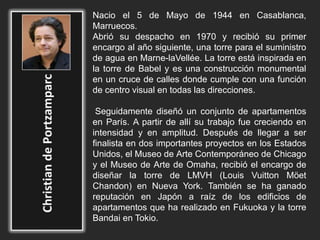 Nacio el 5 de Mayo de 1944 en Casablanca,
Marruecos.
Abrió su despacho en 1970 y recibió su primer
encargo al año siguiente, una torre para el suministro
de agua en Marne-laVellée. La torre está inspirada en
la torre de Babel y es una construcción monumental
en un cruce de calles donde cumple con una función
de centro visual en todas las direcciones.
Seguidamente diseñó un conjunto de apartamentos
en París. A partir de allí su trabajo fue creciendo en
intensidad y en amplitud. Después de llegar a ser
finalista en dos importantes proyectos en los Estados
Unidos, el Museo de Arte Contemporáneo de Chicago
y el Museo de Arte de Omaha, recibió el encargo de
diseñar la torre de LMVH (Louis Vuitton Möet
Chandon) en Nueva York. También se ha ganado
reputación en Japón a raíz de los edificios de
apartamentos que ha realizado en Fukuoka y la torre
Bandai en Tokio.
 